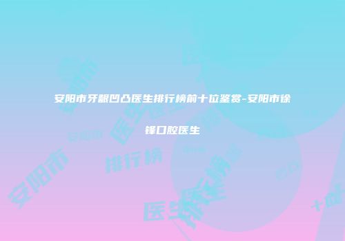 安阳市牙龈凹凸医生排行榜前十位鉴赏-安阳市徐锋口腔医生