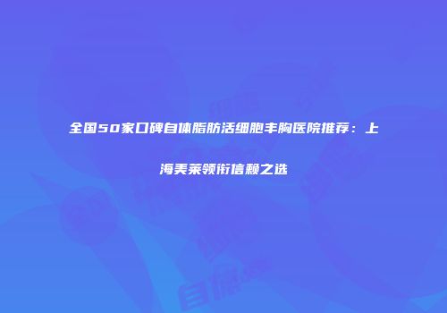 全国50家口碑自体脂肪活细胞丰胸医院推荐：上海美莱领衔信赖之选