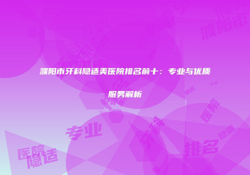 濮阳市牙科隐适美医院排名前十：专业与优质服务解析