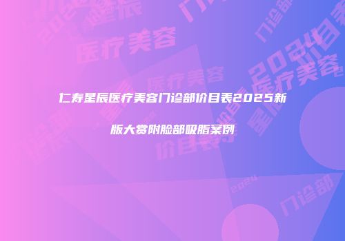 仁寿星辰医疗美容门诊部价目表2025新版大赏附脸部吸脂案例