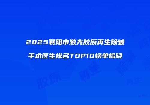 2025襄阳市激光胶原再生除皱手术医生排名TOP10榜单揭晓