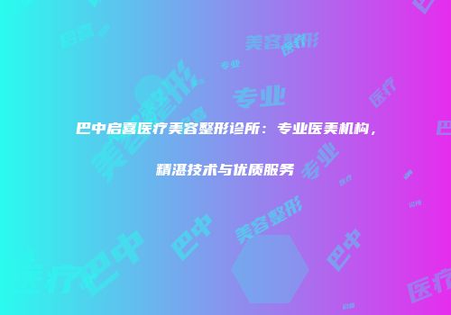 巴中启喜医疗美容整形诊所：专业医美机构，精湛技术与优质服务