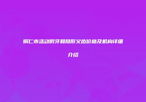 铜仁市活动假牙和隐形义齿价格及机构详细介绍
