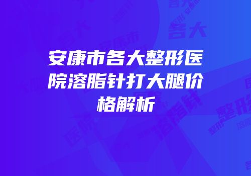 安康市各大整形医院溶脂针打大腿价格解析