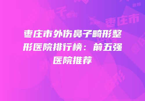 枣庄市外伤鼻子畸形整形医院排行榜：前五强医院推荐