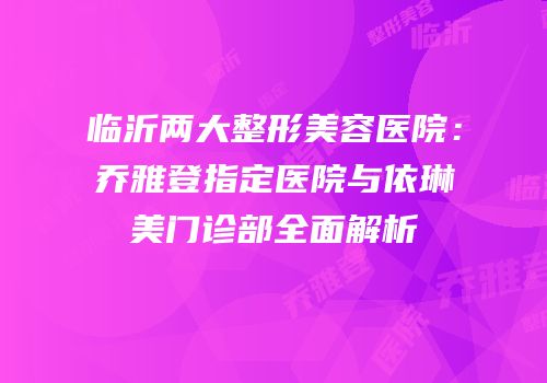 临沂两大整形美容医院：乔雅登指定医院与依琳美门诊部全面解析