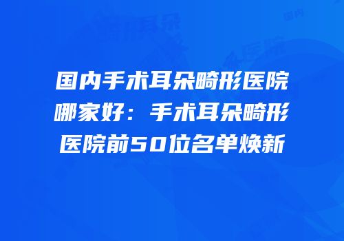 国内手术耳朵畸形医院哪家好：手术耳朵畸形医院前50位名单焕新