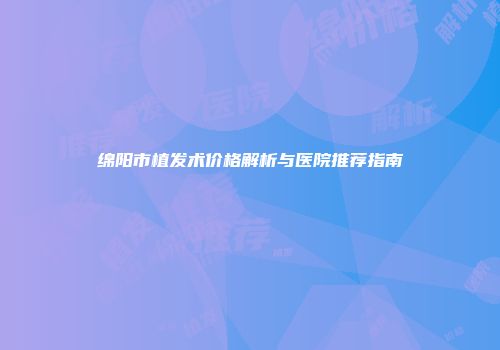 绵阳市植发术价格解析与医院推荐指南