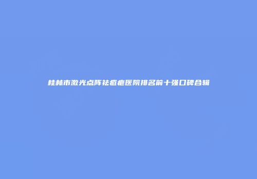 桂林市激光点阵祛痘疤医院排名前十强口碑合辑