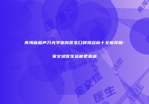 青海省超声刀光学嫩肤医生口碑排名前十全新亮相-宋文斌医生选他更靠谱