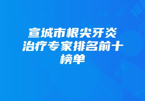 宣城市根尖牙炎治疗专家排名前十榜单