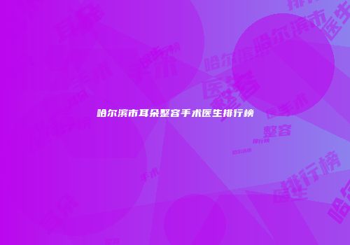 哈尔滨市耳朵整容手术医生排行榜