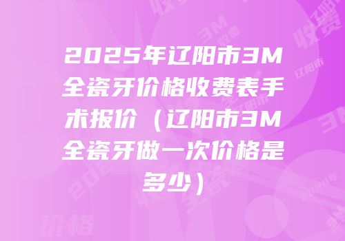 2025年辽阳市3M全瓷牙价格收费表手术报价（辽阳市3M全瓷牙做一次价格是多少）