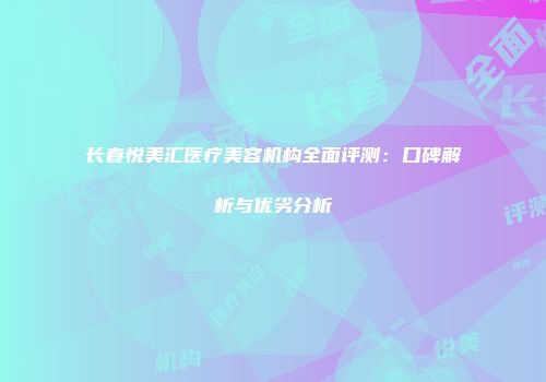长春悦美汇医疗美容机构全面评测：口碑解析与优劣分析