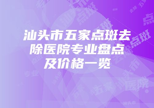 汕头市五家点斑去除医院专业盘点及价格一览