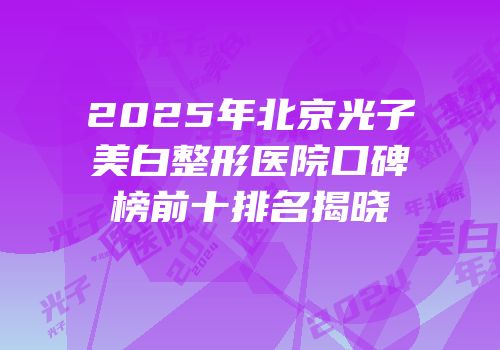 2025年北京光子美白整形医院口碑榜前十排名揭晓