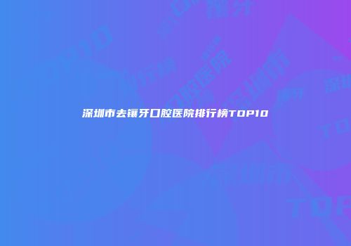 深圳市去镶牙口腔医院排行榜TOP10