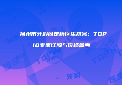 扬州市牙科固定桥医生排名：TOP10专家详解与价格参考