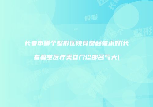 长春市哪个整形医院骨瓣移植术好(长春碧宝医疗美容门诊部名气大)