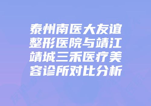 泰州南医大友谊整形医院与靖江靖城三禾医疗美容诊所对比分析