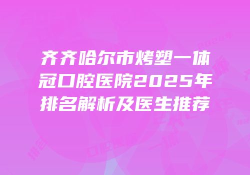 齐齐哈尔市烤塑一体冠口腔医院2025年排名解析及医生推荐