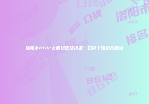 洛阳市B612去眼袋医院排名：口碑十强机构盘点
