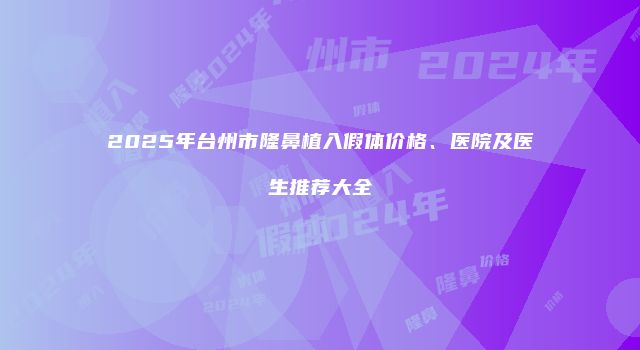 2025年台州市隆鼻植入假体价格、医院及医生推荐大全