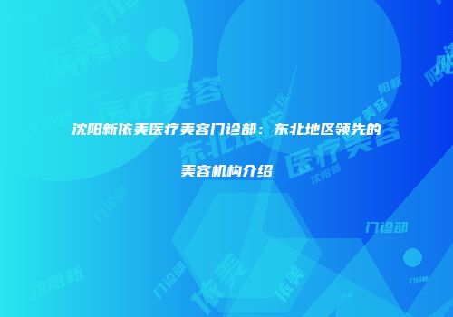 沈阳新依美医疗美容门诊部：东北地区领先的美容机构介绍