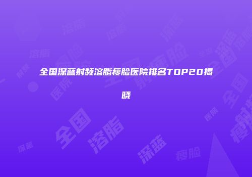 全国深蓝射频溶脂瘦脸医院排名TOP20揭晓