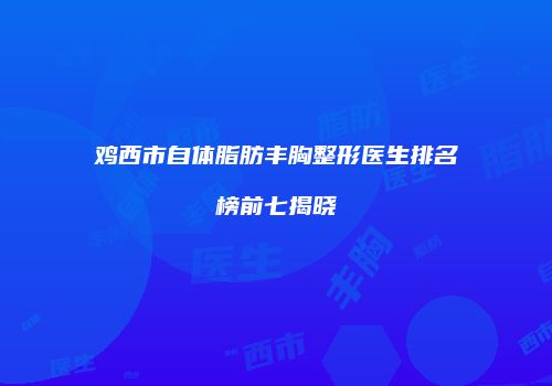 鸡西市自体脂肪丰胸整形医生排名榜前七揭晓