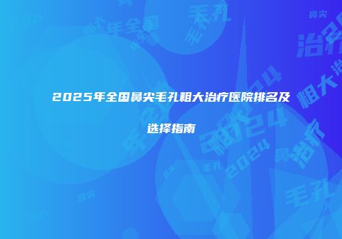 2025年全国鼻尖毛孔粗大治疗医院排名及选择指南