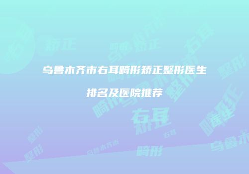 乌鲁木齐市右耳畸形矫正整形医生排名及医院推荐