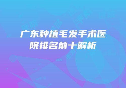 广东种植毛发手术医院排名前十解析