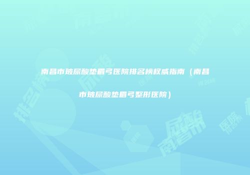 南昌市玻尿酸垫眉弓医院排名榜权威指南（南昌市玻尿酸垫眉弓整形医院）
