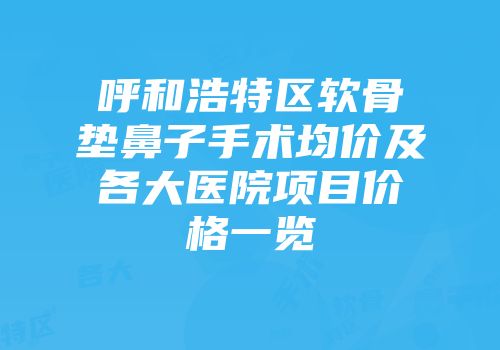 呼和浩特区软骨垫鼻子手术均价及各大医院项目价格一览