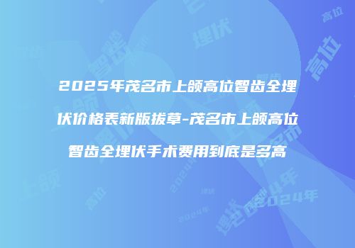 2025年茂名市上颌高位智齿全埋伏价格表新版拔草-茂名市上颌高位智齿全埋伏手术费用到底是多高