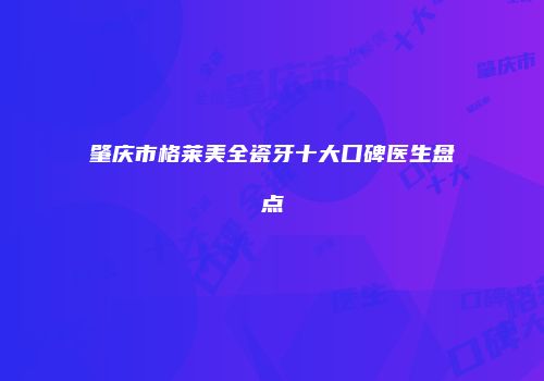 肇庆市格莱美全瓷牙十大口碑医生盘点