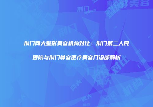 荆门两大整形美容机构对比：荆门第二人民医院与荆门尊容医疗美容门诊部解析