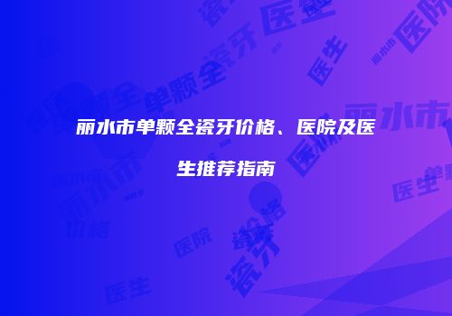 丽水市单颗全瓷牙价格、医院及医生推荐指南