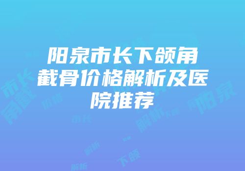 阳泉市长下颌角截骨价格解析及医院推荐