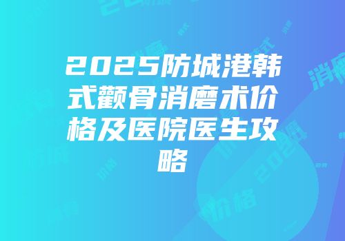 2025防城港韩式颧骨消磨术价格及医院医生攻略