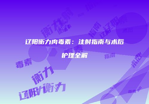辽阳衡力肉毒素：注射指南与术后护理全解