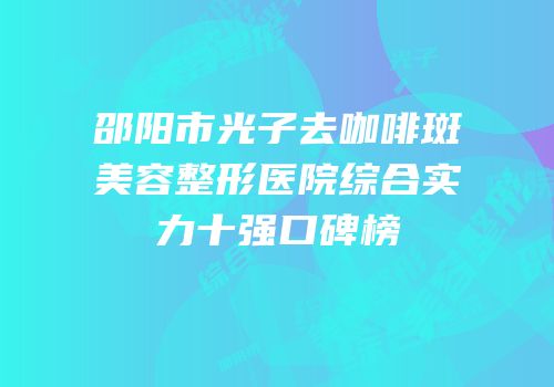 邵阳市光子去咖啡斑美容整形医院综合实力十强口碑榜