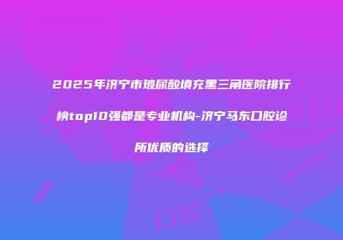 2025年济宁市玻尿酸填充黑三角医院排行榜top10强都是专业机构-济宁马东口腔诊所优质的选择