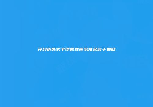开封市韩式半绣眼线医院排名前十揭晓
