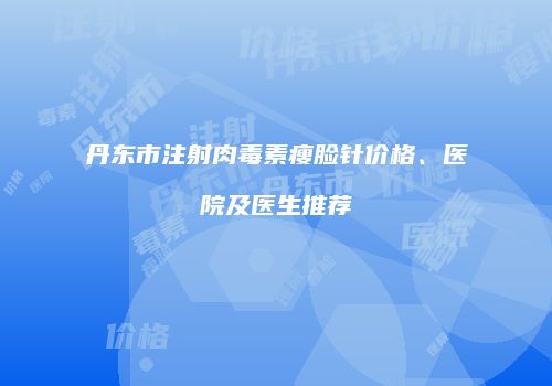 丹东市注射肉毒素瘦脸针价格、医院及医生推荐