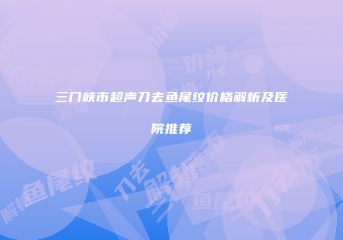 三门峡市超声刀去鱼尾纹价格解析及医院推荐