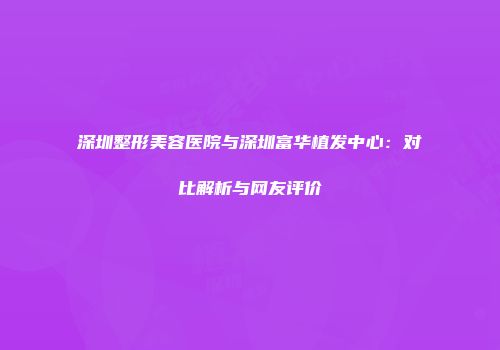 深圳整形美容医院与深圳富华植发中心：对比解析与网友评价