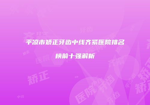 平凉市矫正牙齿中线齐紧医院排名榜前十强解析