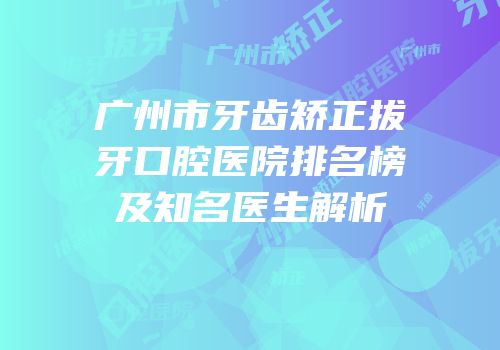 广州市牙齿矫正拔牙口腔医院排名榜及知名医生解析